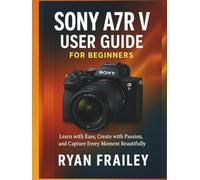 Sony A7R V User Guide for Beginners: Learn with Ease, Create with Passion, and Capture Every Moment Beautifully
