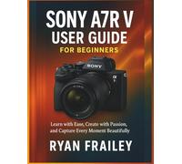 Sony A7R V User Guide for Beginners: Learn with Ease, Create with Passion, and Capture Every Moment Beautifully