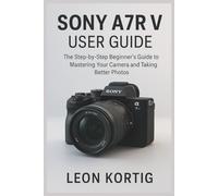Sony A7R V User Guide: The Step-by-Step Beginner’s Guide to Mastering Your Camera and Taking Better Photos