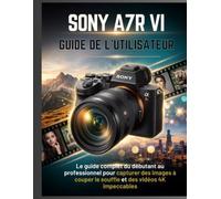 SONY A7R VI GUIDE DE L'UTILISATEUR: Le guide complet du débutant au professionnel pour capturer des images à couper le souffle et des vidéos 4K impeccables
