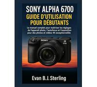 SONY ALPHA 6700 GUIDE D'UTILISATION POUR DÉBUTANTS: Le manuel complet pour maîtriser les réglages de l'appareil photo, l'autofocus et l'exposition pour des photos et vidéos 4K exceptionnelles