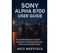 SONY ALPHA 6700 USER GUIDE: A Complete Beginner-to-Expert Companion for Capturing Stunning Photos and Cinematic Videos