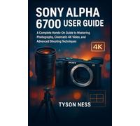 SONY ALPHA 6700 USER GUIDE: A Complete Hands-On Guide to Mastering Photography, Cinematic 4K Video, and Advanced Shooting Techniques