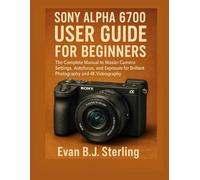 SONY ALPHA 6700 USER GUIDE FOR BEGINNERS: The Complete Manual to Master Camera Settings, Autofocus, and Exposure for Brilliant Photography and 4K Videography