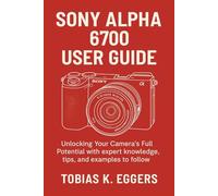 Sony Alpha 6700 User Guide: Unlocking Your Camera's Full Potential with expert knowledge, tips, and examples to follow