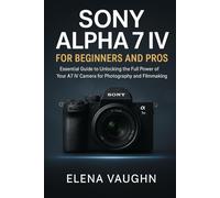 Sony Alpha 7 IV for Beginners and Pros: Essential Guide to Unlocking the Full Power of Your A7 IV Camera for Photography and Filmmaking