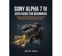 SONY ALPHA 7 IV USER GUIDE FOR BEGINNERS: Unlock the Full Potential of Your Camera with Simple Tips, Tricks, and Hidden Features.