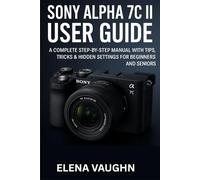 SONY ALPHA 7C II USER GUIDE: A COMPLETE STEP-BY-STEP MANUAL WITH TIPS, TRICKS & HIDDEN SETTINGS FOR BEGINNERS AND SENIORS