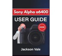 Sony Alpha a6400 USER GUIDE 2026: Shooting Confidently With Clear Controls, Reliable Autofocus, Sharp Video Settings, Creative Techniques, and Long-Term Care Essentials for Consistent Results