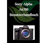 Sony Alpha A6700 Benutzerhandbuch: Ein umfassendes und detailliertes Handbuch für Fotografen und Kreative für Anfänger und Fortgeschrittene, Tipps zur Fehlerbehebung und Erläuterung der erweiterten