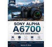 SONY ALPHA A6700 COMPLETE USER MANUAL: Step-by-Step Camera Setup, Shooting Modes, Autofocus, Video Recording, and Troubleshooting