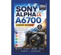 SONY ALPHA a6700 USER GUIDE 2026: The Complete Beginner-to-Pro Guide to Setup, AI Autofocus, Photography, 4K Video, Custom Settings, Hidden Features, and Advanced Photography Techniques..