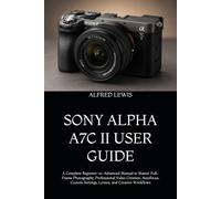 SONY ALPHA A7C II USER GUIDE: A Complete Beginner-to-Advanced Manual to Master Full-Frame Photography, Professional Video Creation, Autofocus, Custom Settings, Lenses, and Creative Workflows