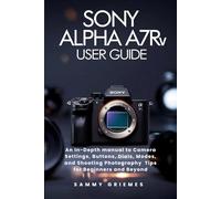 SONY ALPHA A7R V USER GUIDE: An In-Depth manual to Camera Settings, Buttons, Dials, Modes, and Shooting Photography Tips for Beginners and Beyond