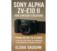 Sony Alpha ZV-E10 II for Content Creators: From Setup to Studio A Step-by-Step Guide to Filmmaking, Photography & Vlogging Success