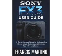 Sony FX3 User Guide: A Comprehensive Manual for Understanding How to Set up, Customize and Optimize Your Full-Frame Camera