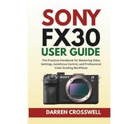 Sony FX30 User Guide: The Practical Handbook for Mastering Video Settings, Autofocus Control, and Professional Color Grading Workflows
