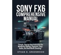Sony FX6 Comprehensive Manual: Simple, Step-by-Step Instruction for Mastering Settings, Exposure, Color, Audio, and Real-World Shooting