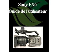 Sony FX6 Guide de l'utilisateur: Un manuel pas à pas pour débutants et seniors couvrant les fonctionnalités essentielles de l'appareil photo, les techniques créatives, les conseils, les astuces