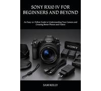 SONY RX10 IV FOR BEGINNERS AND BEYOND: An Easy-to-Follow Guide to Understanding Your Camera and Creating Better Photos and Videos
