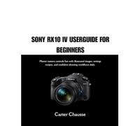 SONY RX10 IV USERGUIDE FOR BEGINNERS: Master camera controls fast with illustrated images, settings recipes, and confident shooting workflows daily.
