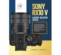 SONY RX10 V USER GUIDE 2026: The Complete Step-by-Step Manual for Beginners to Understand Camera Settings, Shooting Modes, Autofocus, Video Recording, and Everyday Photography