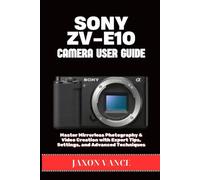 SONY ZV-E10 CAMERA USER GUIDE: Master Mirrorless Photography & Video Creation with Expert Tips, Settings, and Advanced Techniques