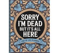 Sorry, I’m Dead, But It’s All Here: All the Essential Details Your Family Will Need - Final Wishes, Contacts, and More