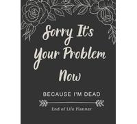 Sorry It’s Your Problem Now: Because I’m Dead - A Funny and Honest End of Life Organizer to Help Your Loved Ones When You Can’t