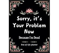 Sorry, it’s Your Problem Now , Because I'm Dead: A Complete End-of-Life Planner to Help Your Loved Ones After You’re Gone