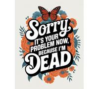 Sorry, it’s Your Problem Now, Because I'm Dead: A Comprehensive Guide for Tracking Your Personal Assets, Business Affairs, Last Wishes, and More