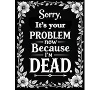 Sorry, it’s Your Problem Now , Because I'm Dead: A Practical Guide for Your Loved Ones, Everything They Need to Know if You Pass Away