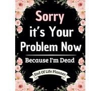 Sorry, it’s Your Problem Now , Because I'm Dead: A Practical Guide to Organizing Your Affairs, Documents, and Final Wishes