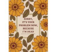 Sorry, it’s Your Problem Now , Because I'm Dead: A simple Death Organizer To Ensure That Your Loved Ones Have All The Details They Need.