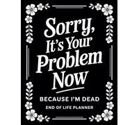 Sorry, it’s Your Problem Now , Because I'm Dead: End of Life Planner - A Complete Guide to Your Final Wishes, Personal Details, and Everything That Matters