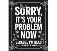 Sorry, it’s Your Problem Now , Because I'm Dead: End of Life Planner - A Practical Organizer for Your Final Wishes, Accounts, and Important Information