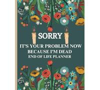 Sorry, it’s Your Problem Now, Because I'm Dead: End Of Life Planner, A Seamless Way to Leave Your Legacy in Trusted Hands