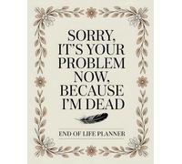 Sorry, it’s Your Problem Now, Because I'm Dead: End of Life Planner for Storing Legal, Financial, and Personal Details in One Easy Place