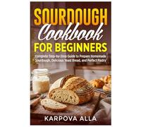 Sourdough Cookbook for Beginners: Complete Step-by-Step Guide to Prepare Homemade Sourdough, Delicious Yeast Bread, and Perfect Pastry