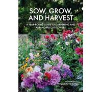 Sow, Grow, and Harvest: A Year-Round Guide to Gardening and Arranging Cut Flowers