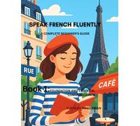 SPEAK FRENCH FLUENTLY: A COMPLETE BEGINNER'S GUIDE: Book 1: FOUNDATION AND ESSENTIAL COMMUNICATION