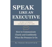 Speak Like an Executive - High Stakes Communication: How to Communicate Clearly and Confidently When the Pressure Is On