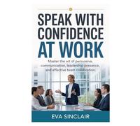 Speak with Confidence at Work: Master the Art of Persuasive Communication, Leadership Presence, and Effective Team Collaboration