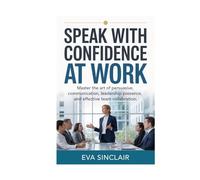 Speak with Confidence at Work: Master the Art of Persuasive Communication, Leadership Presence, and Effective Team Collaboration