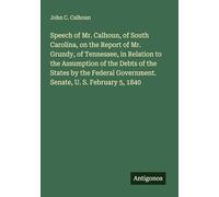 Speech of Mr. Calhoun, of South Carolina, on the Report of Mr. Grundy, of Tennessee, in Relation to the Assumption of the Debts of the States by the Federal Government. Senate, U. S. February 5, 1840