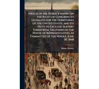 Speech of Mr. Horace Mann, on the Right of Congress to Legislate for the Territories of the United States, and Its Duty to Exclude Slavery Therefrom. Delivered in the House of Representatives, in Committee of the Whole, June 30, 1848