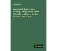 Speech of Sir Robert Heath, Attorney-General, in the Case of Alexander Leighton, in the Star Chamber, June 4, 1630