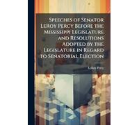 Speeches of Senator LeRoy Percy Before the Mississippi Legislature and Resolutions Adopted by the Legislature in Regard to Senatorial Election