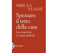 Spezzare il tetto della casa. La creatività e i suoi simboli - Eliade Mircea