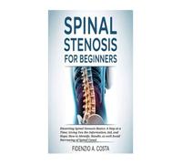SPINAL STENOSIS FOR BEGINNERS: Dissecting Spinal Stenosis Basics: A Step at a Time; Giving You the Information, Aid, and Hope; How to Identify, Handle, as well Avoid Narrowing of Spinal Canal.